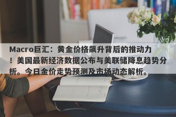 Macro巨汇：黄金价格飙升背后的推动力！美国最新经济数据公布与美联储降息趋势分析。今日金价走势预测及市场动态解析。
