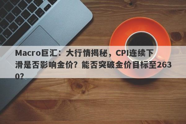 Macro巨汇：大行情揭秘，CPI连续下滑是否影响金价？能否突破金价目标至2630？