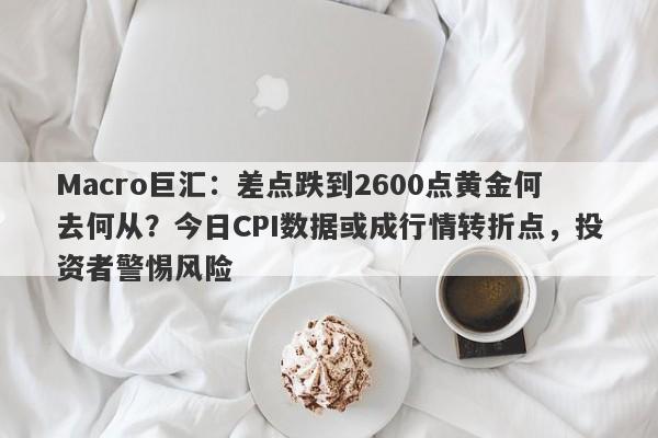 Macro巨汇：差点跌到2600点黄金何去何从？今日CPI数据或成行情转折点，投资者警惕风险
