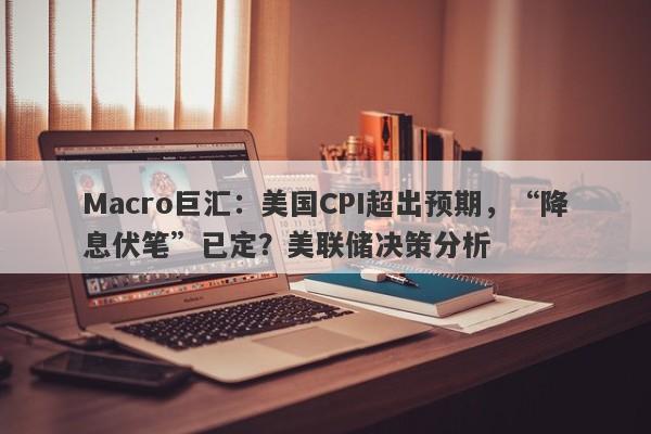 Macro巨汇：美国CPI超出预期，“降息伏笔”已定？美联储决策分析