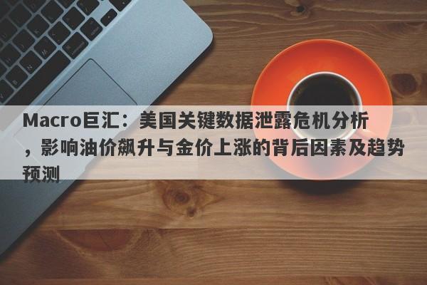 Macro巨汇:美国关键数据泄露危机分析,影响油价飙升与金价上涨的背后因素及趋势预测