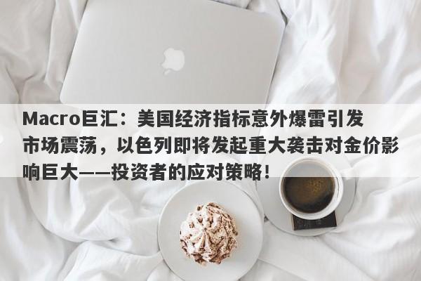 Macro巨汇：美国经济指标意外爆雷引发市场震荡，以色列即将发起重大袭击对金价影响巨大——投资者的应对策略！
