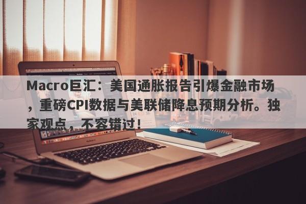Macro巨汇：美国通胀报告引爆金融市场，重磅CPI数据与美联储降息预期分析。独家观点，不容错过！