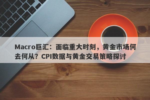 Macro巨汇：面临重大时刻，黄金市场何去何从？CPI数据与黄金交易策略探讨