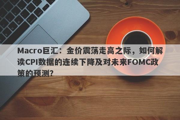 Macro巨汇：金价震荡走高之际，如何解读CPI数据的连续下降及对未来FOMC政策的预测？