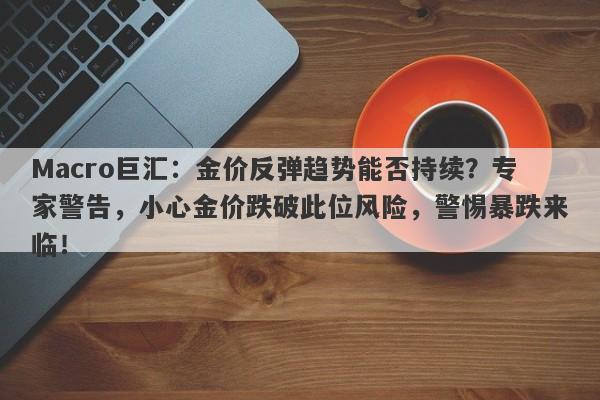 Macro巨汇：金价反弹趋势能否持续？专家警告，小心金价跌破此位风险，警惕暴跌来临！