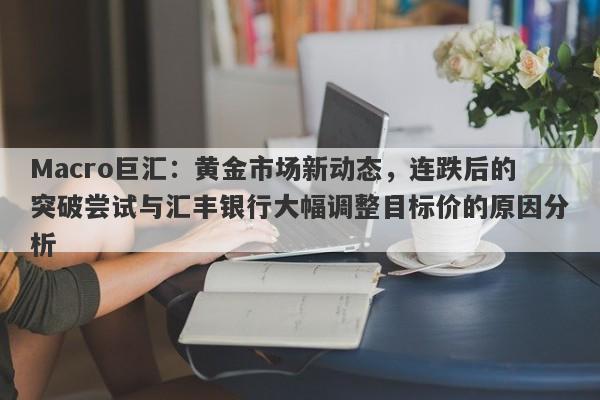 Macro巨汇：黄金市场新动态，连跌后的突破尝试与汇丰银行大幅调整目标价的原因分析
