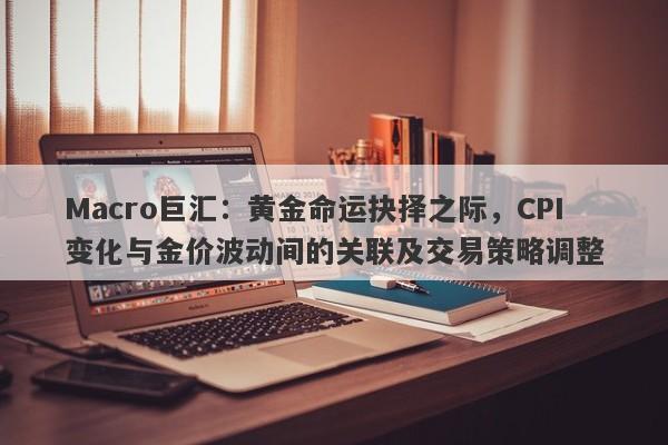 Macro巨汇：黄金命运抉择之际，CPI变化与金价波动间的关联及交易策略调整