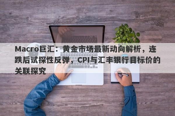 Macro巨汇：黄金市场最新动向解析，连跌后试探性反弹，CPI与汇丰银行目标价的关联探究