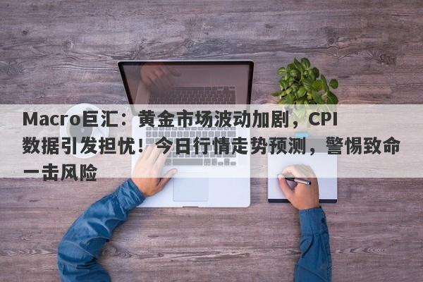 Macro巨汇：黄金市场波动加剧，CPI数据引发担忧！今日行情走势预测，警惕致命一击风险