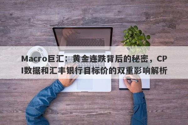 Macro巨汇：黄金连跌背后的秘密，CPI数据和汇丰银行目标价的双重影响解析