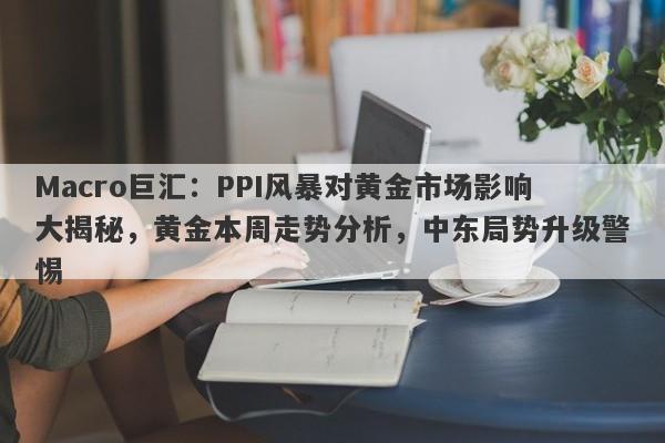Macro巨汇：PPI风暴对黄金市场影响大揭秘，黄金本周走势分析，中东局势升级警惕