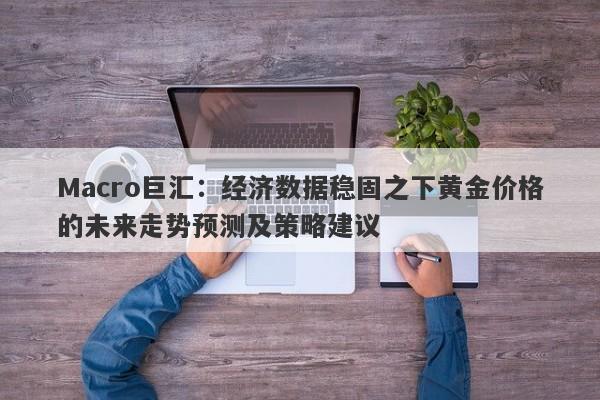 Macro巨汇:经济数据稳固之下黄金价格的未来走势预测及策略建议 Macro巨汇:经济数据稳固之下黄金价格的未来走势预测及策略建议