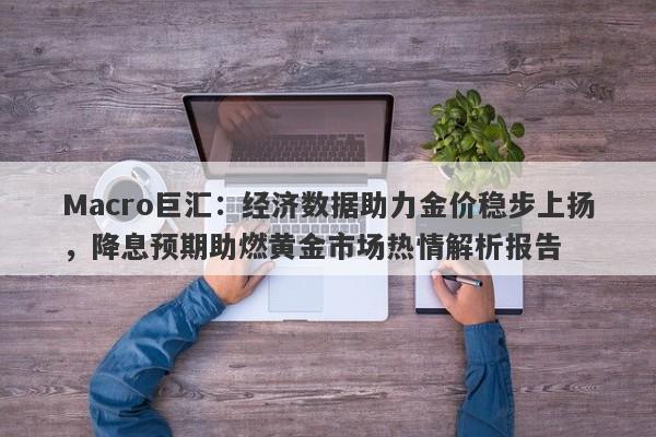 Macro巨汇：经济数据助力金价稳步上扬，降息预期助燃黄金市场热情解析报告