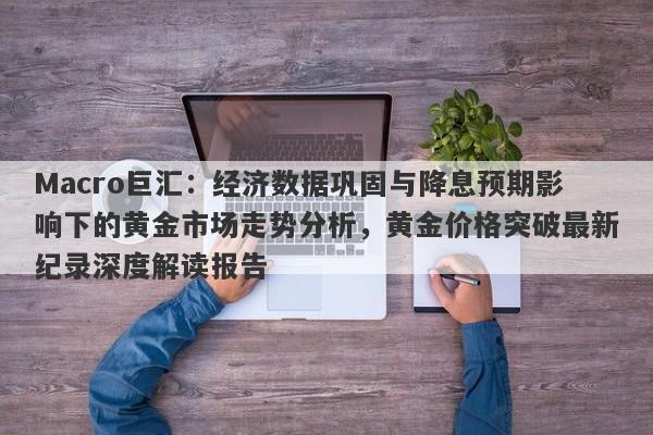 Macro巨汇：经济数据巩固与降息预期影响下的黄金市场走势分析，黄金价格突破最新纪录深度解读报告