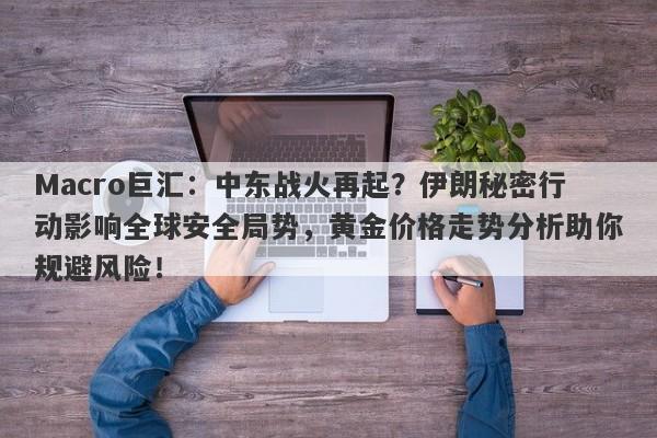 Macro巨汇：中东战火再起？伊朗秘密行动影响全球安全局势，黄金价格走势分析助你规避风险！