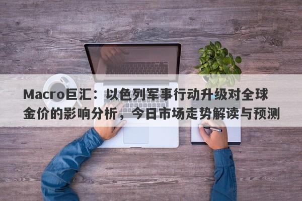 Macro巨汇：以色列军事行动升级对全球金价的影响分析，今日市场走势解读与预测