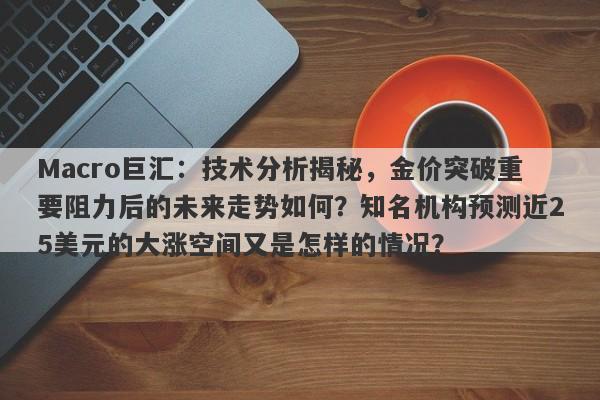 Macro巨汇:技术分析揭秘,金价突破重要阻力后的未来走势如何?知名机构预测近25美元的大涨空间又是怎样的情况?