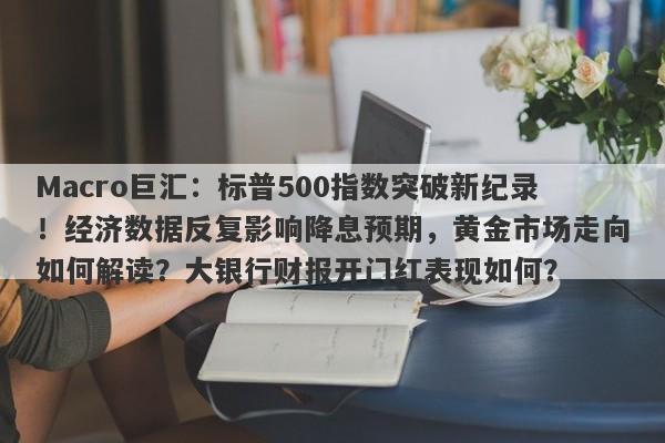 Macro巨汇:标普500指数突破新纪录!经济数据反复影响降息预期,黄金市场走向如何解读?大银行财报开门红表现如何?