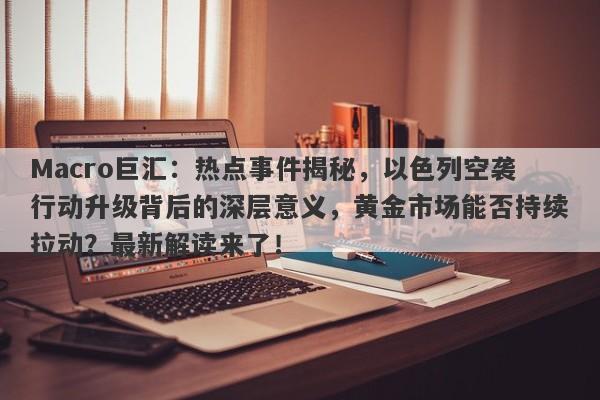Macro巨汇:热点事件揭秘,以色列空袭行动升级背后的深层意义,黄金市场能否持续拉动?最新解读来了!