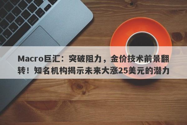 Macro巨汇：突破阻力，金价技术前景翻转！知名机构揭示未来大涨25美元的潜力