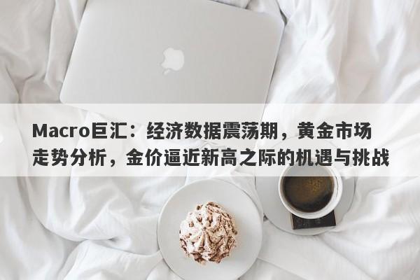 Macro巨汇：经济数据震荡期，黄金市场走势分析，金价逼近新高之际的机遇与挑战