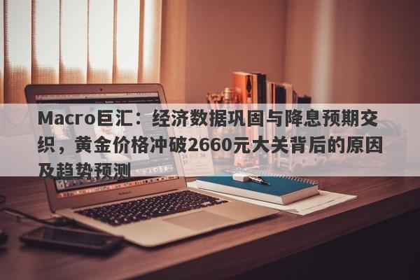 Macro巨汇：经济数据巩固与降息预期交织，黄金价格冲破2660元大关背后的原因及趋势预测
