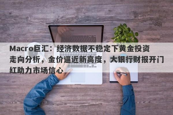 Macro巨汇：经济数据不稳定下黄金投资走向分析，金价逼近新高度，大银行财报开门红助力市场信心