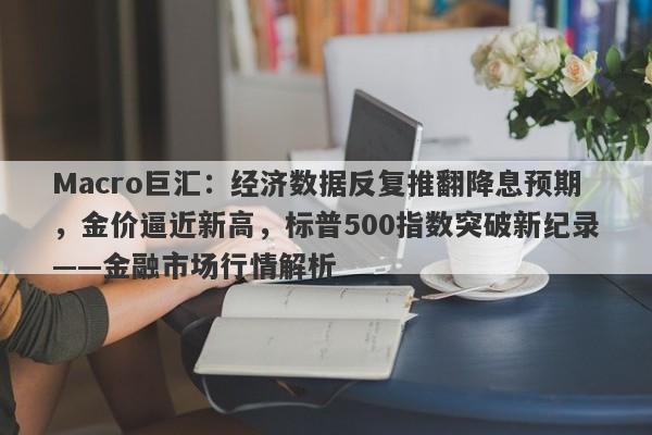Macro巨汇：经济数据反复推翻降息预期，金价逼近新高，标普500指数突破新纪录——金融市场行情解析