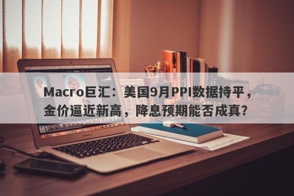 Macro巨汇：美国9月PPI数据持平，金价逼近新高，降息预期能否成真？