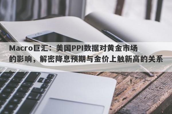 Macro巨汇：美国PPI数据对黄金市场的影响，解密降息预期与金价上触新高的关系。