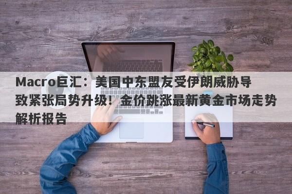 Macro巨汇：美国中东盟友受伊朗威胁导致紧张局势升级！金价跳涨最新黄金市场走势解析报告