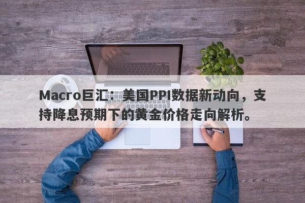 Macro巨汇：美国PPI数据新动向，支持降息预期下的黄金价格走向解析。