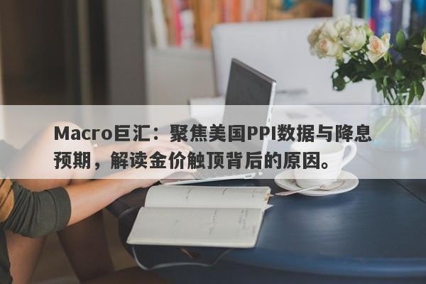 Macro巨汇：聚焦美国PPI数据与降息预期，解读金价触顶背后的原因。
