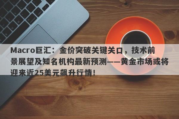 Macro巨汇：金价突破关键关口，技术前景展望及知名机构最新预测——黄金市场或将迎来近25美元飙升行情！