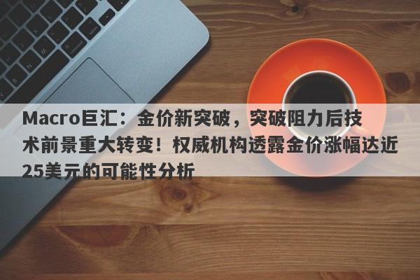 Macro巨汇：金价新突破，突破阻力后技术前景重大转变！权威机构透露金价涨幅达近25美元的可能性分析