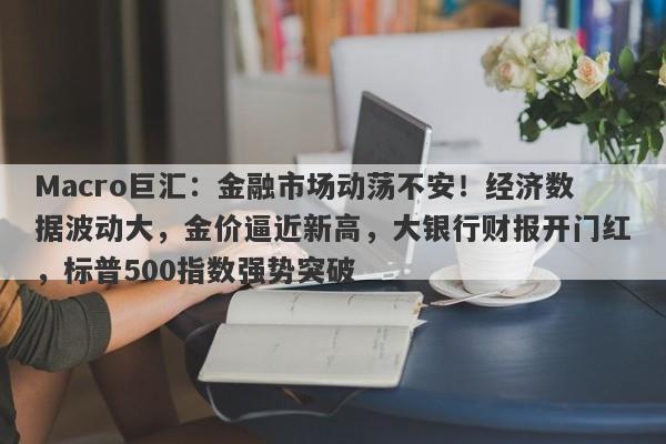 Macro巨汇：金融市场动荡不安！经济数据波动大，金价逼近新高，大银行财报开门红，标普500指数强势突破