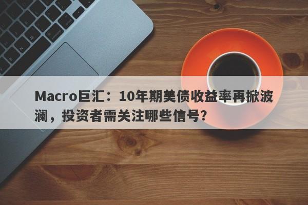 Macro巨汇：10年期美债收益率再掀波澜，投资者需关注哪些信号？