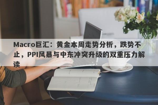 Macro巨汇：黄金本周走势分析，跌势不止，PPI风暴与中东冲突升级的双重压力解读