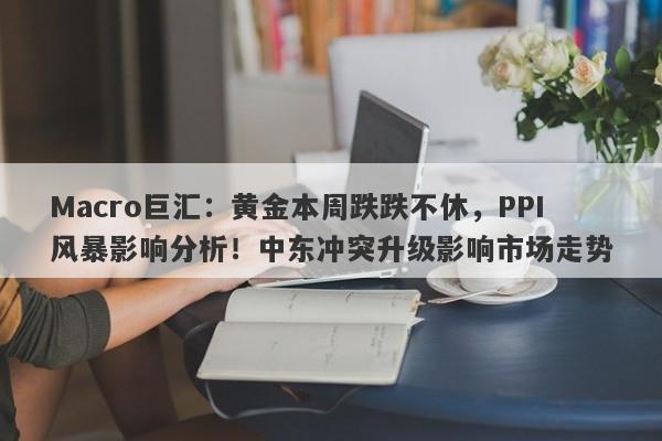 Macro巨汇：黄金本周跌跌不休，PPI风暴影响分析！中东冲突升级影响市场走势