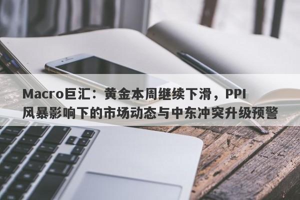 Macro巨汇：黄金本周继续下滑，PPI风暴影响下的市场动态与中东冲突升级预警