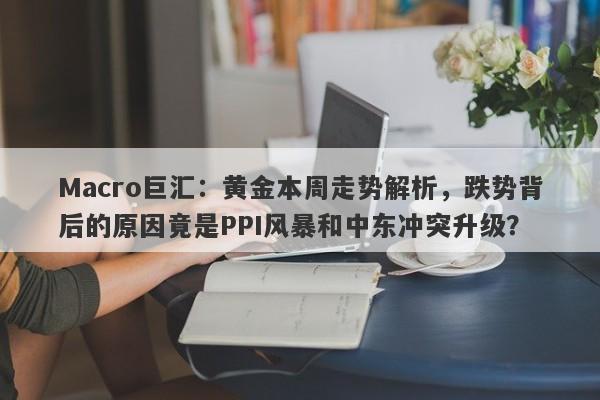 Macro巨汇：黄金本周走势解析，跌势背后的原因竟是PPI风暴和中东冲突升级？