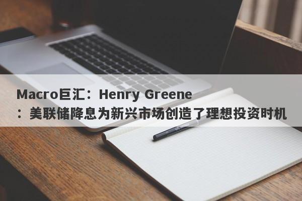 Macro巨汇：Henry Greene：美联储降息为新兴市场创造了理想投资时机