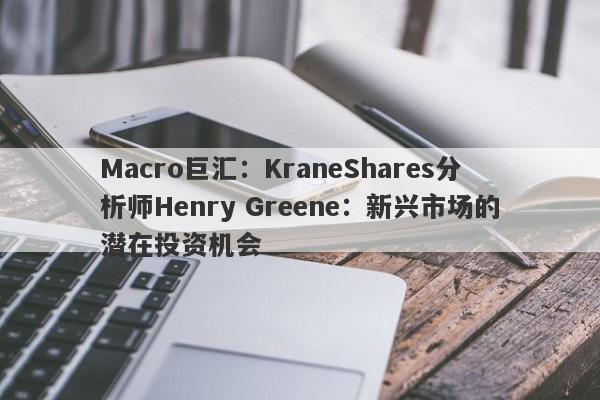Macro巨汇：KraneShares分析师Henry Greene：新兴市场的潜在投资机会