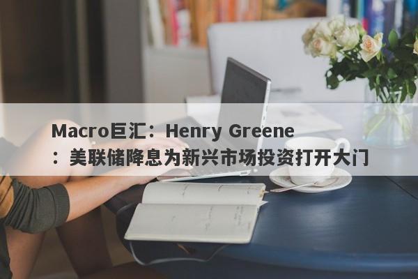 Macro巨汇：Henry Greene：美联储降息为新兴市场投资打开大门