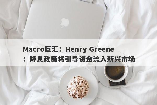 Macro巨汇：Henry Greene：降息政策将引导资金流入新兴市场