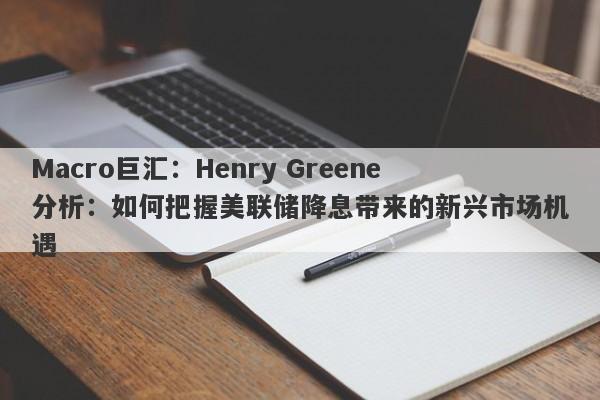 Macro巨汇：Henry Greene分析：如何把握美联储降息带来的新兴市场机遇