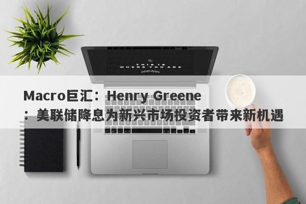 Macro巨汇：Henry Greene：美联储降息为新兴市场投资者带来新机遇
