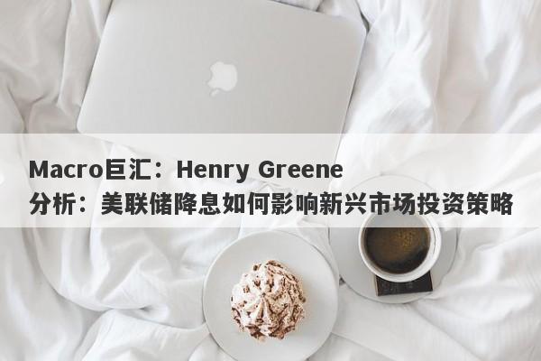 Macro巨汇：Henry Greene分析：美联储降息如何影响新兴市场投资策略