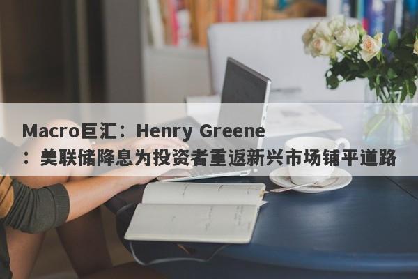 Macro巨汇：Henry Greene：美联储降息为投资者重返新兴市场铺平道路